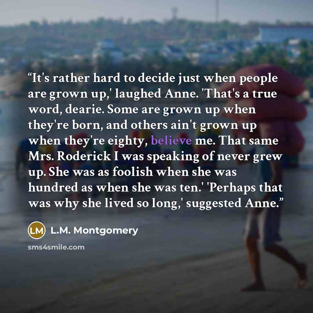 “It's rather hard to decide just when people are grown up,' laughed Anne. 'That's a true word, dearie. Some are grown up when they're born, and others ain't grown up when they're eighty, believe me. That same Mrs. Roderick I was speaking of never grew up. She was as foolish when she was hundred as…” quote by L.M. Montgomery