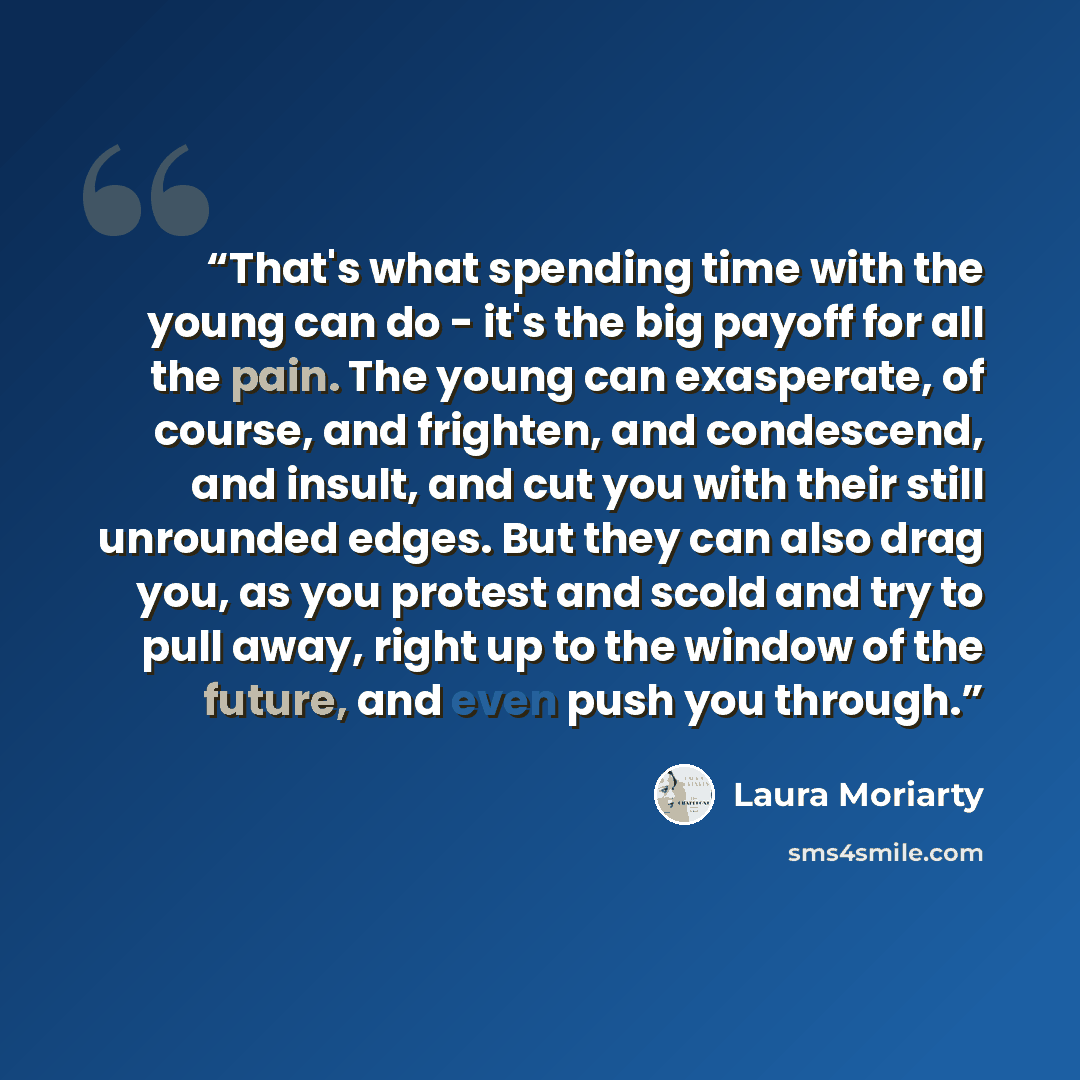 “That's what spending time with the young can do - it's the big payoff for all the pain. The young can exasperate, of course, and frighten, and condescend, and insult, and cut you with their still unrounded edges. But they can also drag you, as you protest and scold and try to pull away, right up…” quote by Laura Moriarty