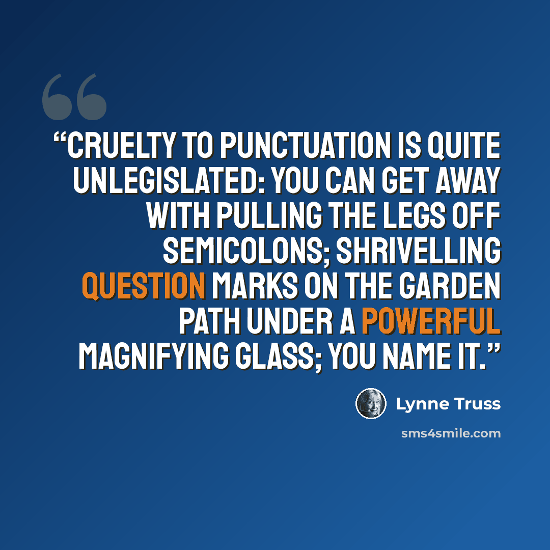 “Cruelty to punctuation is quite unlegislated: you can get away with pulling the legs off semicolons; shrivelling question marks on the garden path under a powerful magnifying glass; you name it.” quote by Lynne Truss