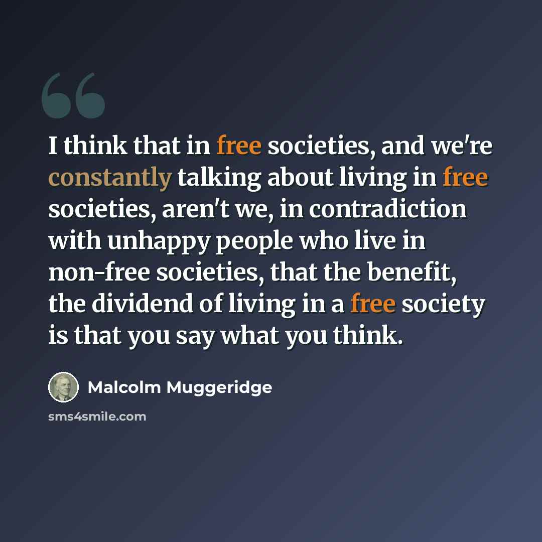 “I think that in free societies, and we're constantly talking about living in free societies, aren't we, in contradiction with unhappy people who live in non-free societies, that the benefit, the dividend of living in a free society is that you say what you think.” quote by Malcolm Muggeridge