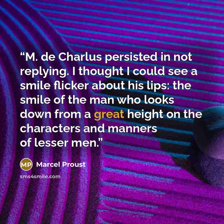 “M. de Charlus persisted in not replying. I thought I could see a smile flicker about his lips: the smile of the man who looks down from a great height on the characters and manners of lesser men.” quote by Marcel Proust