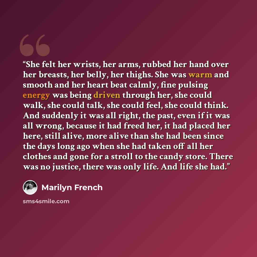 “She felt her wrists, her arms, rubbed her hand over her breasts, her belly, her thighs. She was warm and smooth and her heart beat calmly, fine pulsing energy was being driven through her, she could walk, she could talk, she could feel, she could think. And suddenly it was all right, the past…” quote by Marilyn French