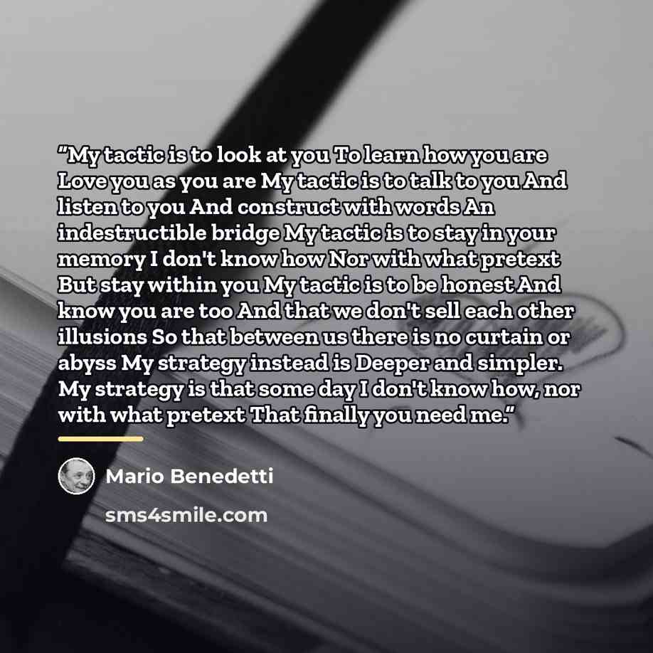 “My tactic is to look at you To learn how you are Love you as you are My tactic is to talk to you And listen to you And construct with words An indestructible bridge My tactic is to stay in your memory I don't know how Nor with what pretext But stay within you My tactic is to be honest And know you…” quote by Mario Benedetti