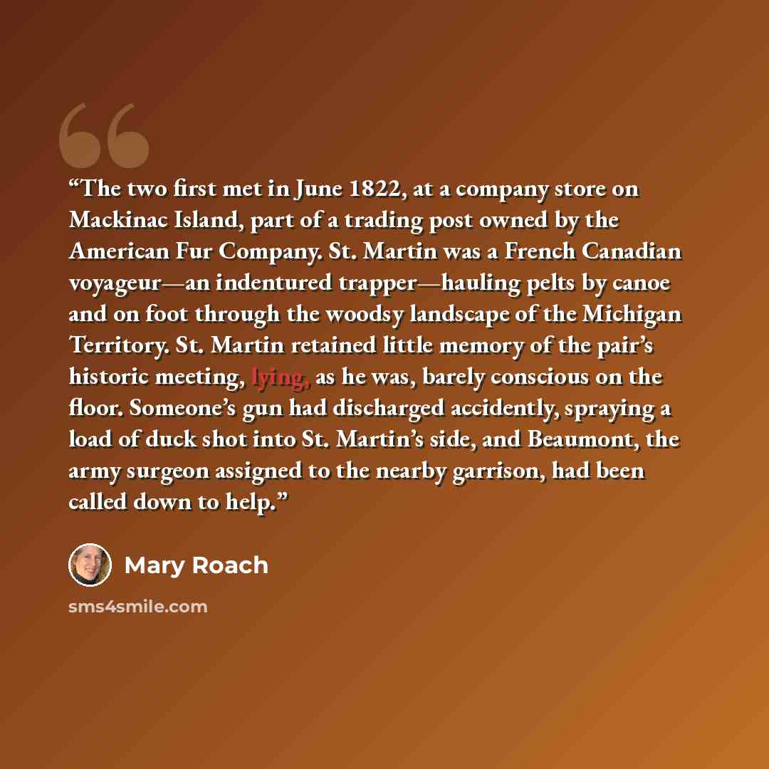“The two first met in June 1822, at a company store on Mackinac Island, part of a trading post owned by the American Fur Company. St. Martin was a French Canadian voyageur—an indentured trapper—hauling pelts by canoe and on foot through the woodsy landscape of the Michigan Territory. St. Martin…” quote by Mary Roach