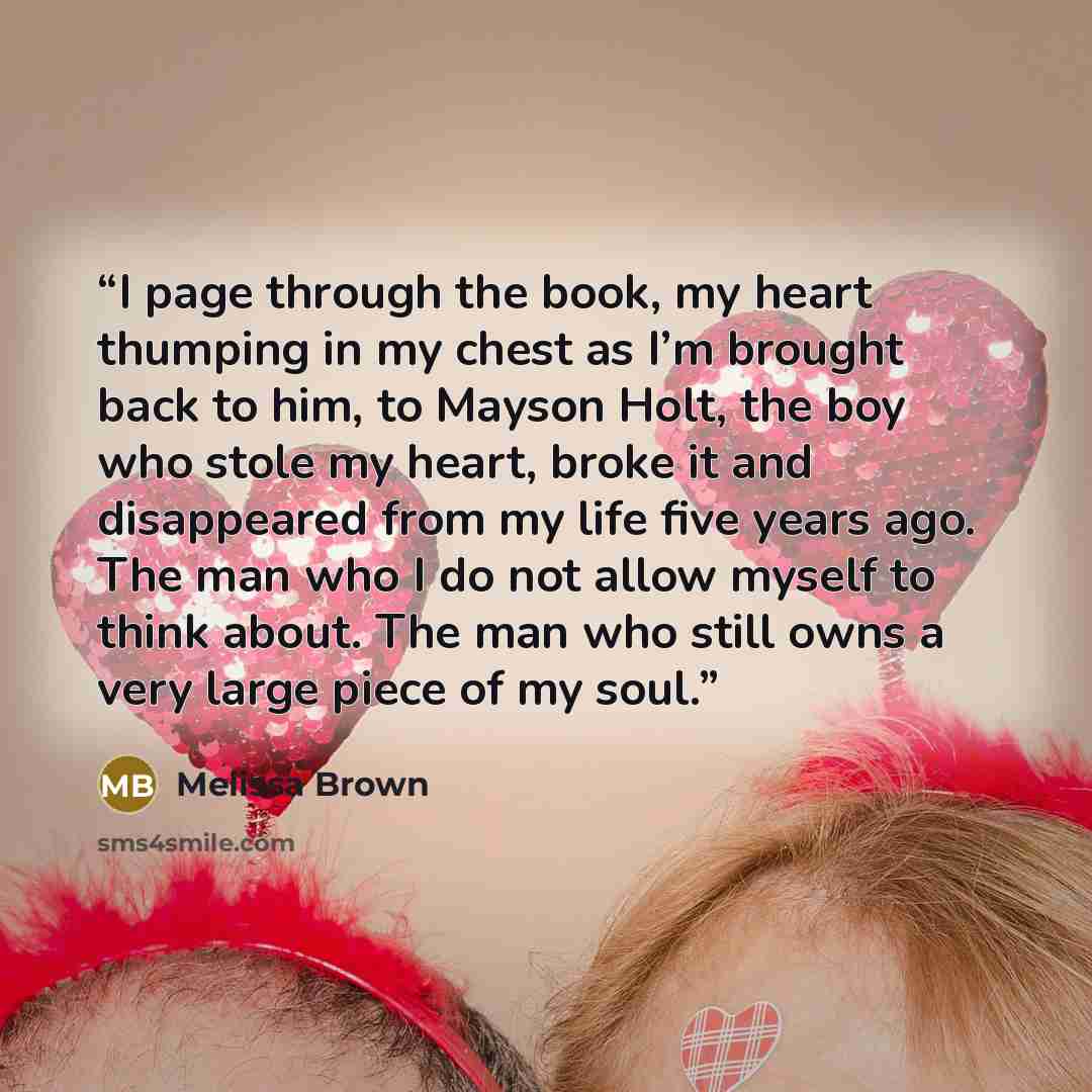 “I page through the book, my heart thumping in my chest as I’m brought back to him, to Mayson Holt, the boy who stole my heart, broke it and disappeared from my life five years ago. The man who I do not allow myself to think about. The man who still owns a very large piece of my soul.” quote by Melissa Brown