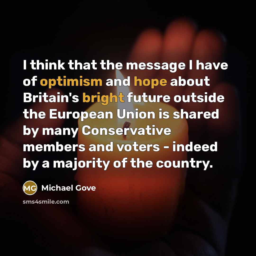 “I think that the message I have of optimism and hope about Britain's bright future outside the European Union is shared by many Conservative members and voters - indeed by a majority of the country.” quote by Michael Gove