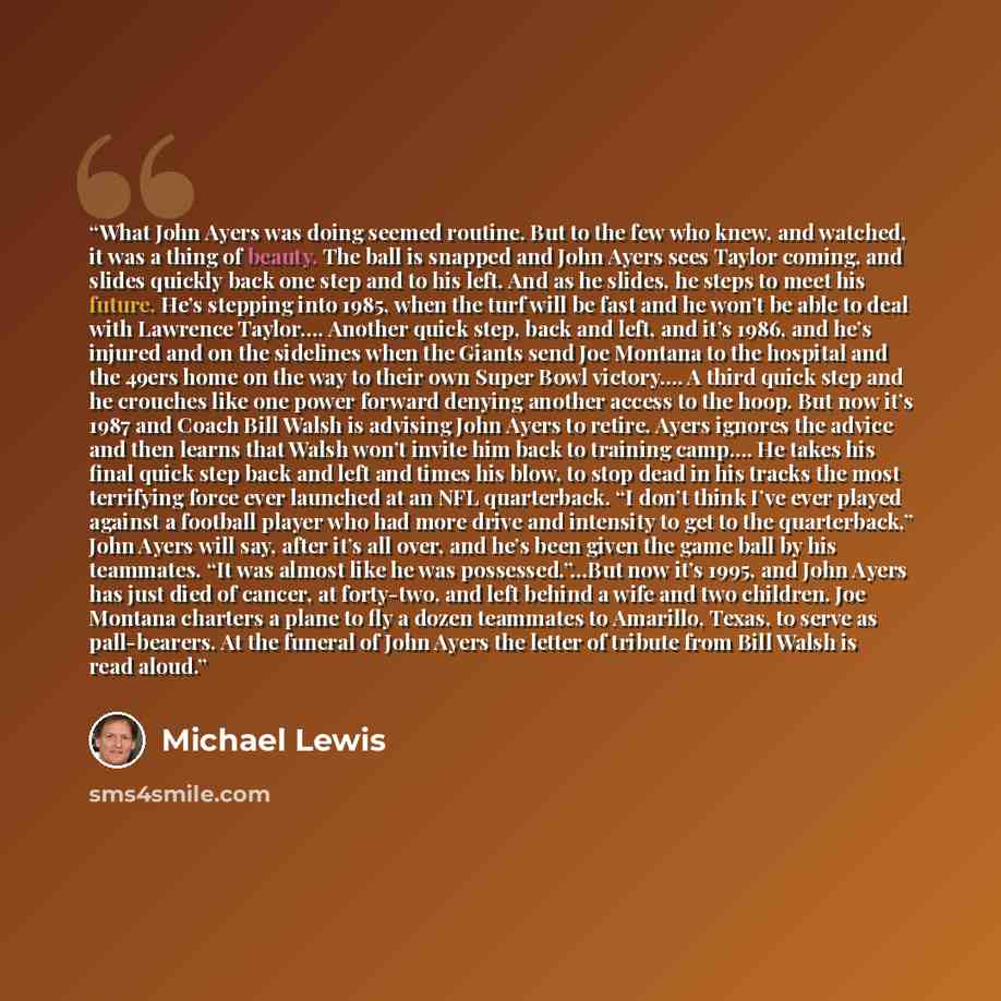 “What John Ayers was doing seemed routine. But to the few who knew, and watched, it was a thing of beauty. The ball is snapped and John Ayers sees Taylor coming, and slides quickly back one step and to his left. And as he slides, he steps to meet his future. He’s stepping into 1985, when the turf…” quote by Michael Lewis