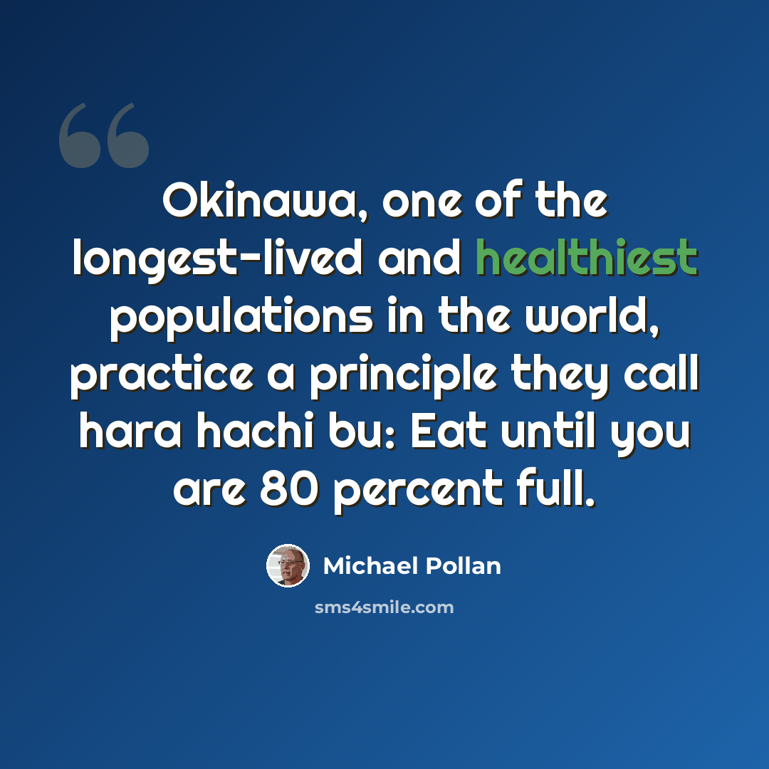 “Okinawa, one of the longest-lived and healthiest populations in the world, practice a principle they call hara hachi bu: Eat until you are 80 percent full.” quote by Michael Pollan