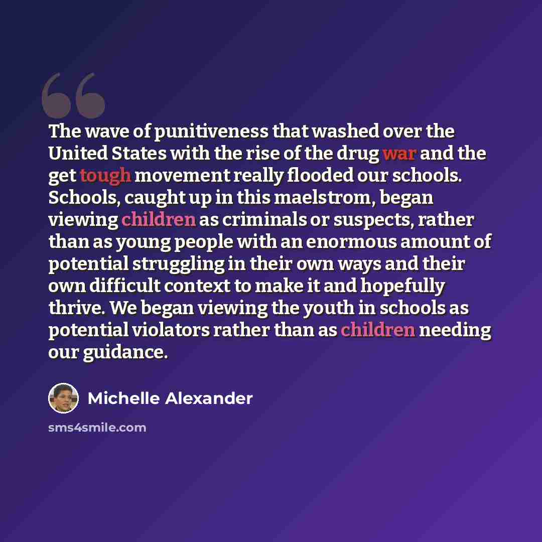 “The wave of punitiveness that washed over the United States with the rise of the drug war and the get tough movement really flooded our schools. Schools, caught up in this maelstrom, began viewing children as criminals or suspects, rather than as young people with an enormous amount of potential…” quote by Michelle Alexander