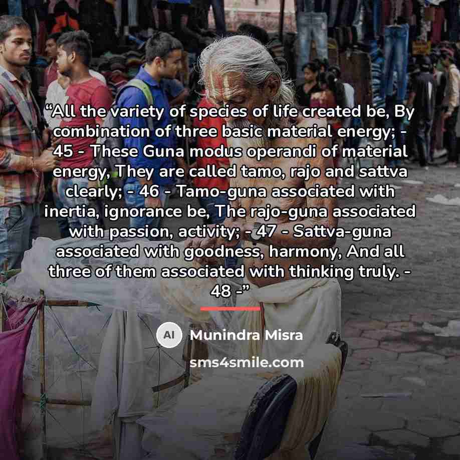 “All the variety of species of life created be, By combination of three basic material energy; - 45 - These Guna modus operandi of material energy, They are called tamo, rajo and sattva clearly; - 46 - Tamo-guna associated with inertia, ignorance be, The rajo-guna associated with passion, activity…” quote by Munindra Misra