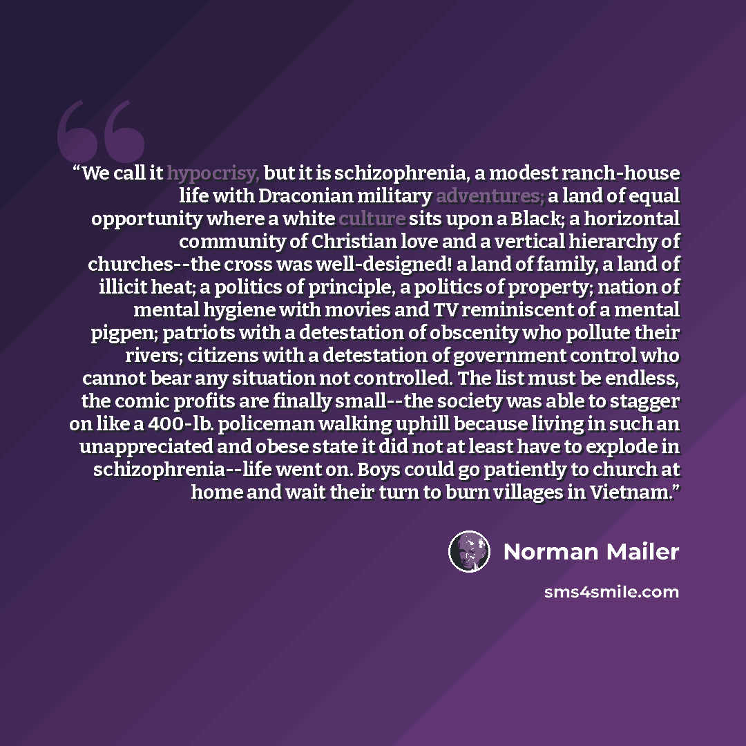 “We call it hypocrisy, but it is schizophrenia, a modest ranch-house life with Draconian military adventures; a land of equal opportunity where a white culture sits upon a Black; a horizontal community of Christian love and a vertical hierarchy of churches--the cross was well-designed! a land of…” quote by Norman Mailer