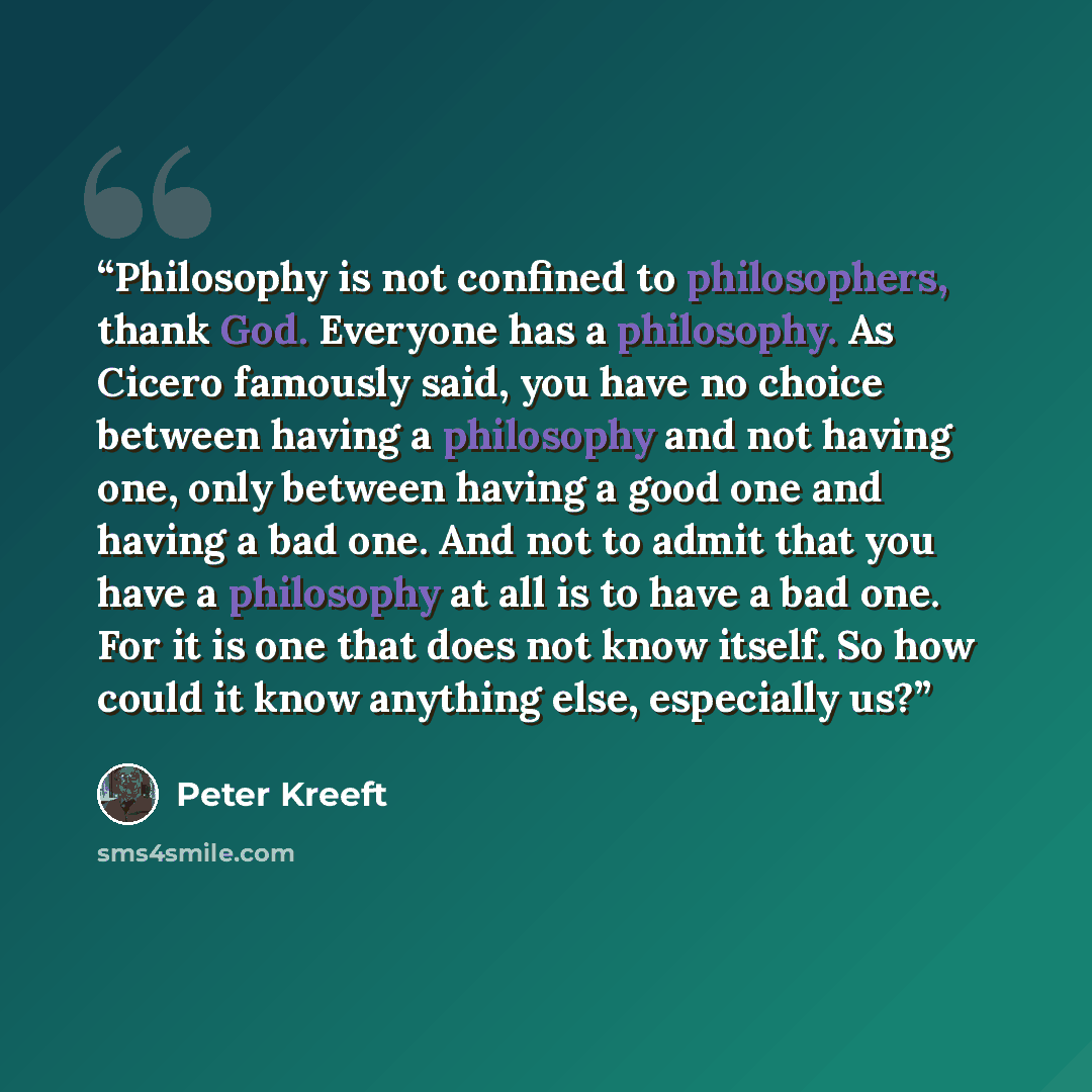 “Philosophy is not confined to philosophers, thank God. Everyone has a philosophy. As Cicero famously said, you have no choice between having a philosophy and not having one, only between having a good one and having a bad one. And not to admit that you have a philosophy at all is to have a bad…” quote by Peter Kreeft