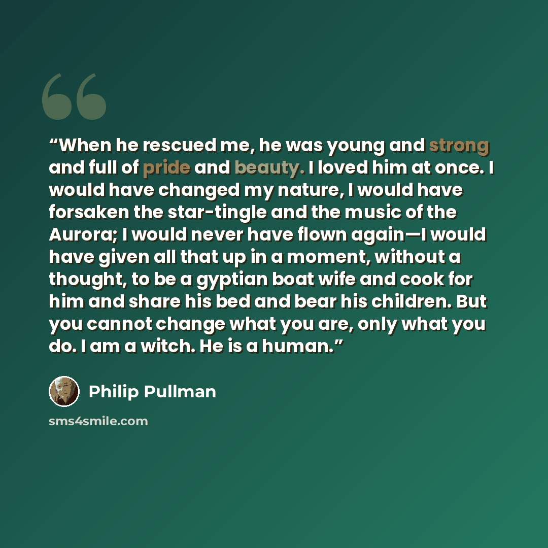 “When he rescued me, he was young and strong and full of pride and beauty. I loved him at once. I would have changed my nature, I would have forsaken the star-tingle and the music of the Aurora; I would never have flown again—I would have given all that up in a moment, without a thought, to be a…” quote by Philip Pullman