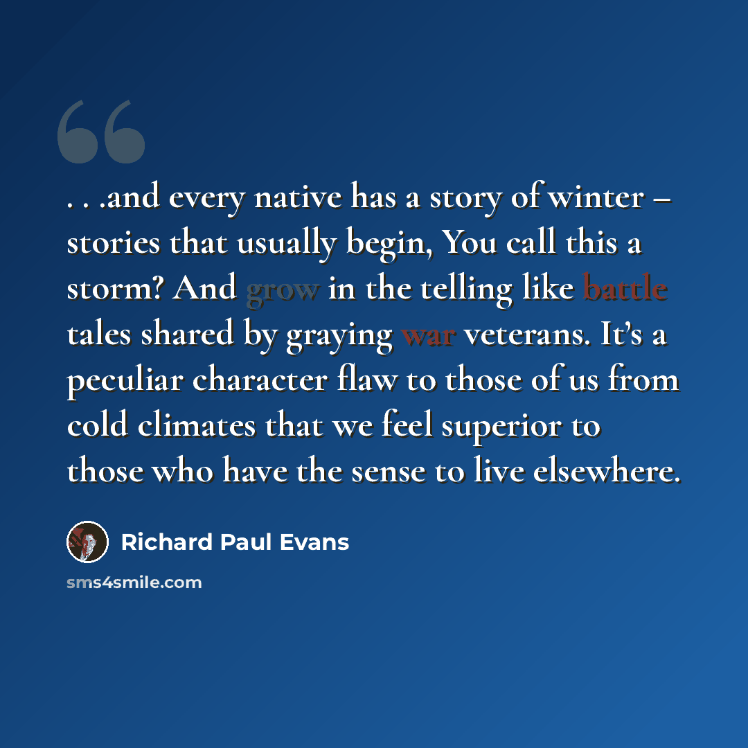 “. . .and every native has a story of winter – stories that usually begin, You call this a storm? And grow in the telling like battle tales shared by graying war veterans. It’s a peculiar character flaw to those of us from cold climates that we feel superior to those who have the sense to live…” quote by Richard Paul Evans