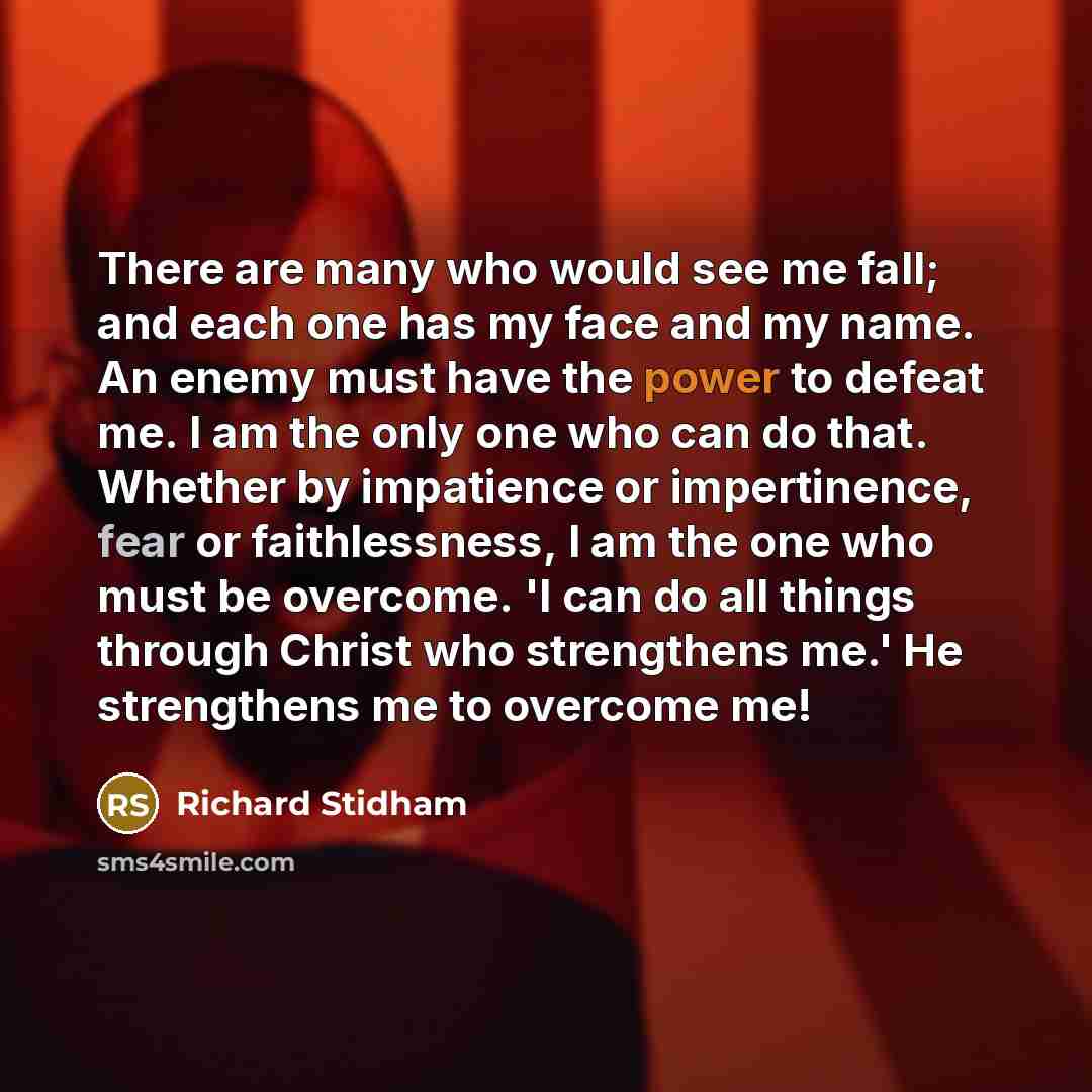 “There are many who would see me fall; and each one has my face and my name. An enemy must have the power to defeat me. I am the only one who can do that. Whether by impatience or impertinence, fear or faithlessness, I am the one who must be overcome. 'I can do all things through Christ who…” quote by Richard Stidham