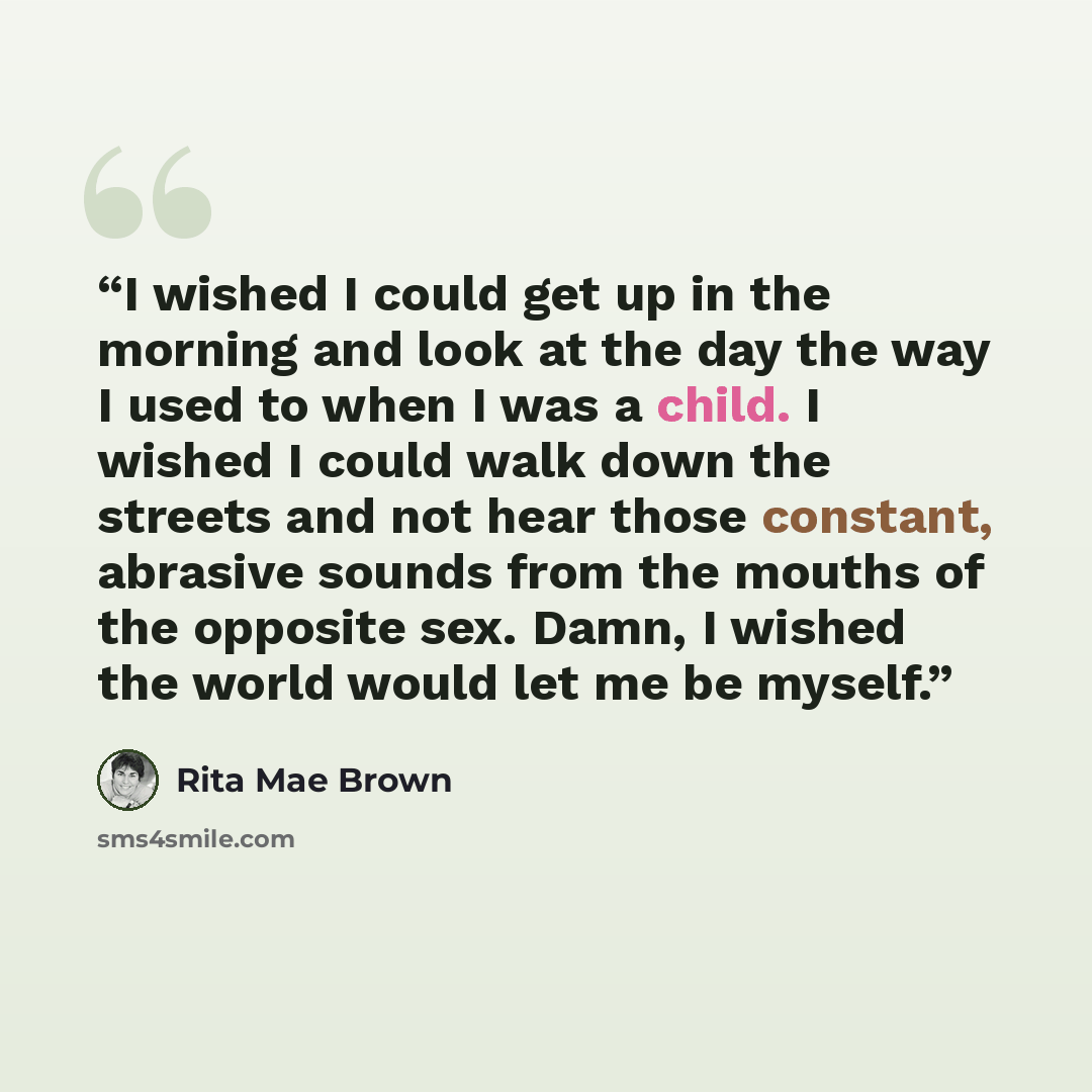 “I wished I could get up in the morning and look at the day the way I used to when I was a child. I wished I could walk down the streets and not hear those constant, abrasive sounds from the mouths of the opposite sex. Damn, I wished the world would let me be myself.” quote by Rita Mae Brown