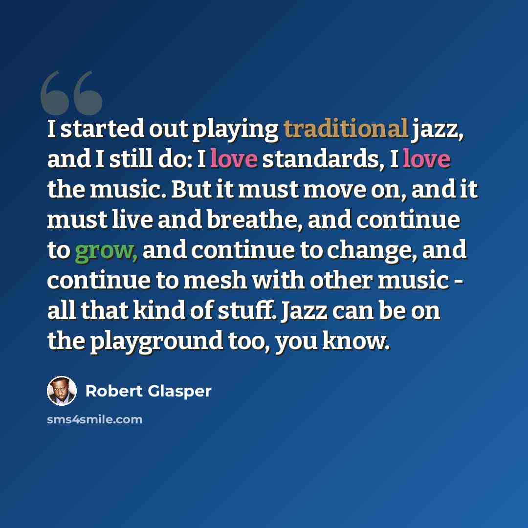 “I started out playing traditional jazz, and I still do: I love standards, I love the music. But it must move on, and it must live and breathe, and continue to grow, and continue to change, and continue to mesh with other music - all that kind of stuff. Jazz can be on the playground too, you know.” quote by Robert Glasper