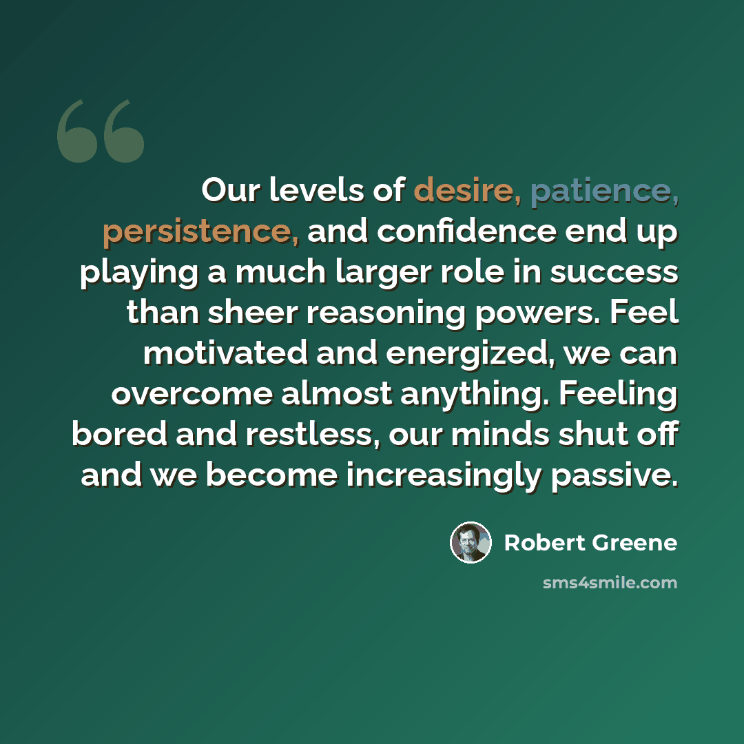 “Our levels of desire, patience, persistence, and confidence end up playing a much larger role in success than sheer reasoning powers. Feel motivated and energized, we can overcome almost anything. Feeling bored and restless, our minds shut off and we become increasingly passive.” quote by Robert Greene