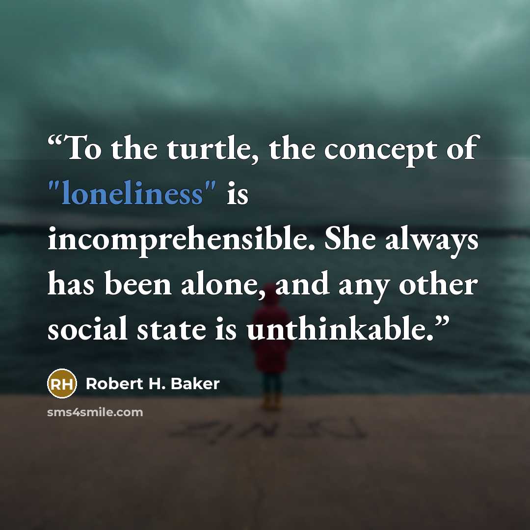 “To the turtle, the concept of "loneliness" is incomprehensible. She always has been alone, and any other social state is unthinkable.” quote by Robert H. Baker