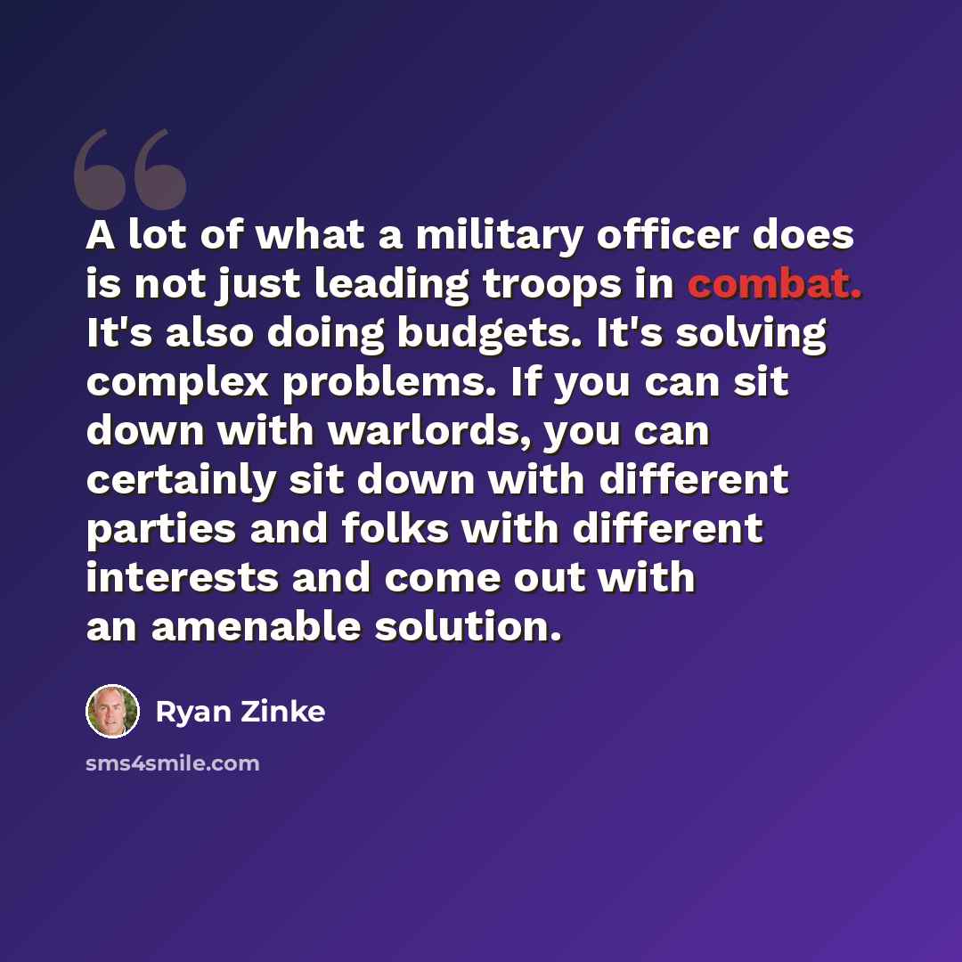 “A lot of what a military officer does is not just leading troops in combat. It's also doing budgets. It's solving complex problems. If you can sit down with warlords, you can certainly sit down with different parties and folks with different interests and come out with an amenable solution.” quote by Ryan Zinke