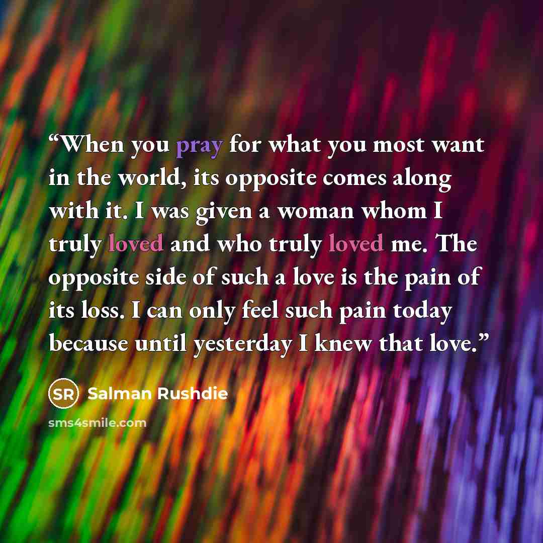 “When you pray for what you most want in the world, its opposite comes along with it. I was given a woman whom I truly loved and who truly loved me. The opposite side of such a love is the pain of its loss. I can only feel such pain today because until yesterday I knew that love.” quote by Salman Rushdie