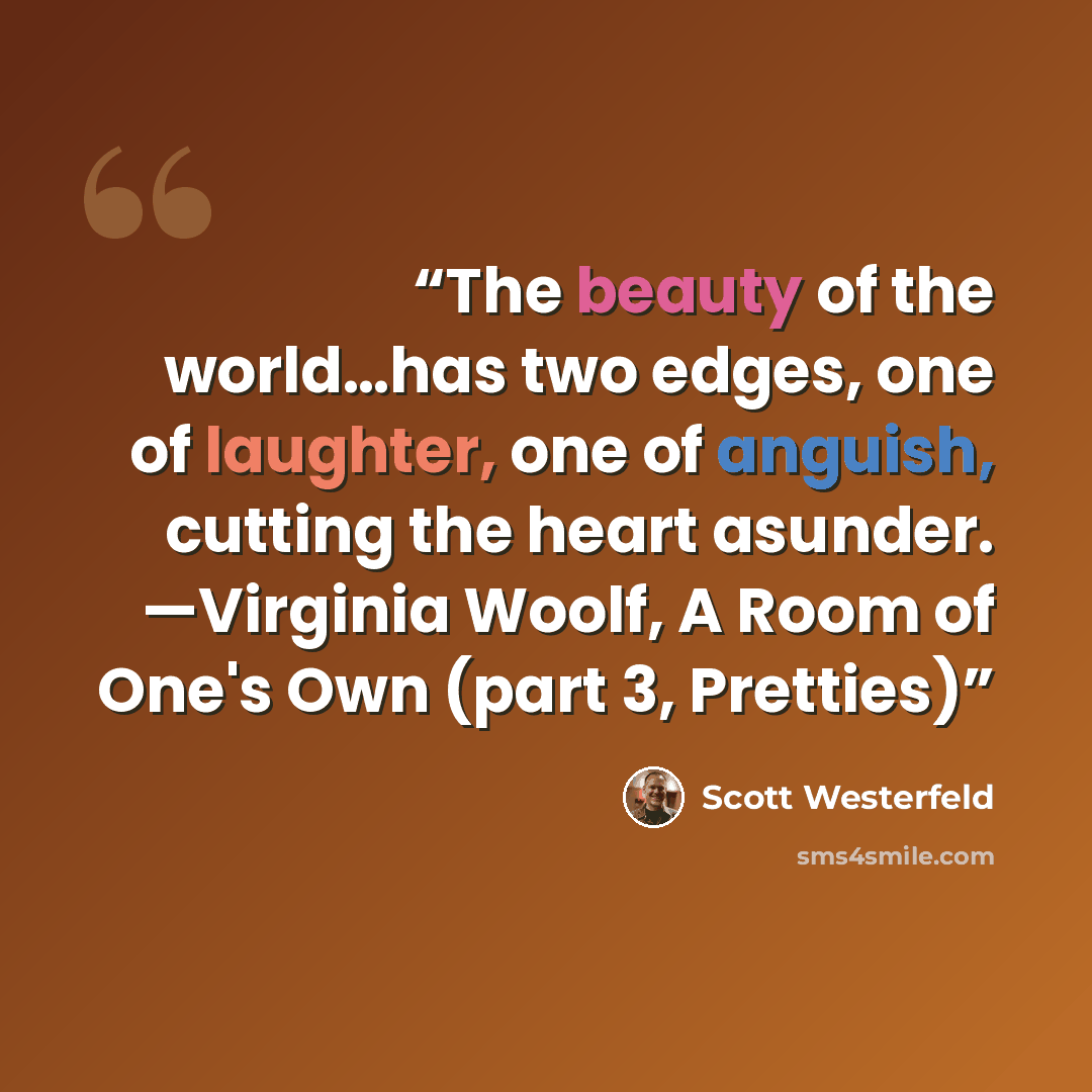 “The beauty of the world…has two edges, one of laughter, one of anguish, cutting the heart asunder. —Virginia Woolf, A Room of One's Own (part 3, Pretties)” quote by Scott Westerfeld