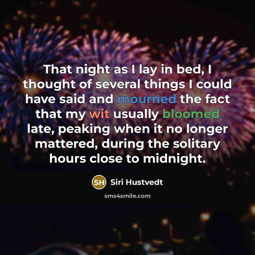 “That night as I lay in bed, I thought of several things I could have said and mourned the fact that my wit usually bloomed late, peaking when it no longer mattered, during the solitary hours close to midnight.” quote by Siri Hustvedt