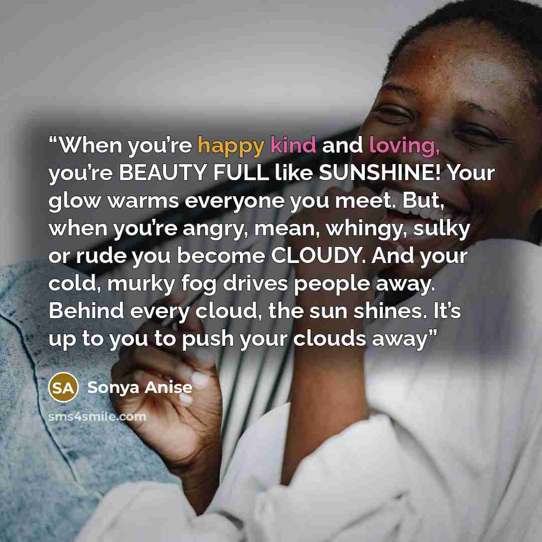 “When you’re happy kind and loving, you’re BEAUTY FULL like SUNSHINE! Your glow warms everyone you meet. But, when you’re angry, mean, whingy, sulky or rude you become CLOUDY. And your cold, murky fog drives people away. Behind every cloud, the sun shines. It’s up to you to push your clouds away” quote by Sonya Anise
