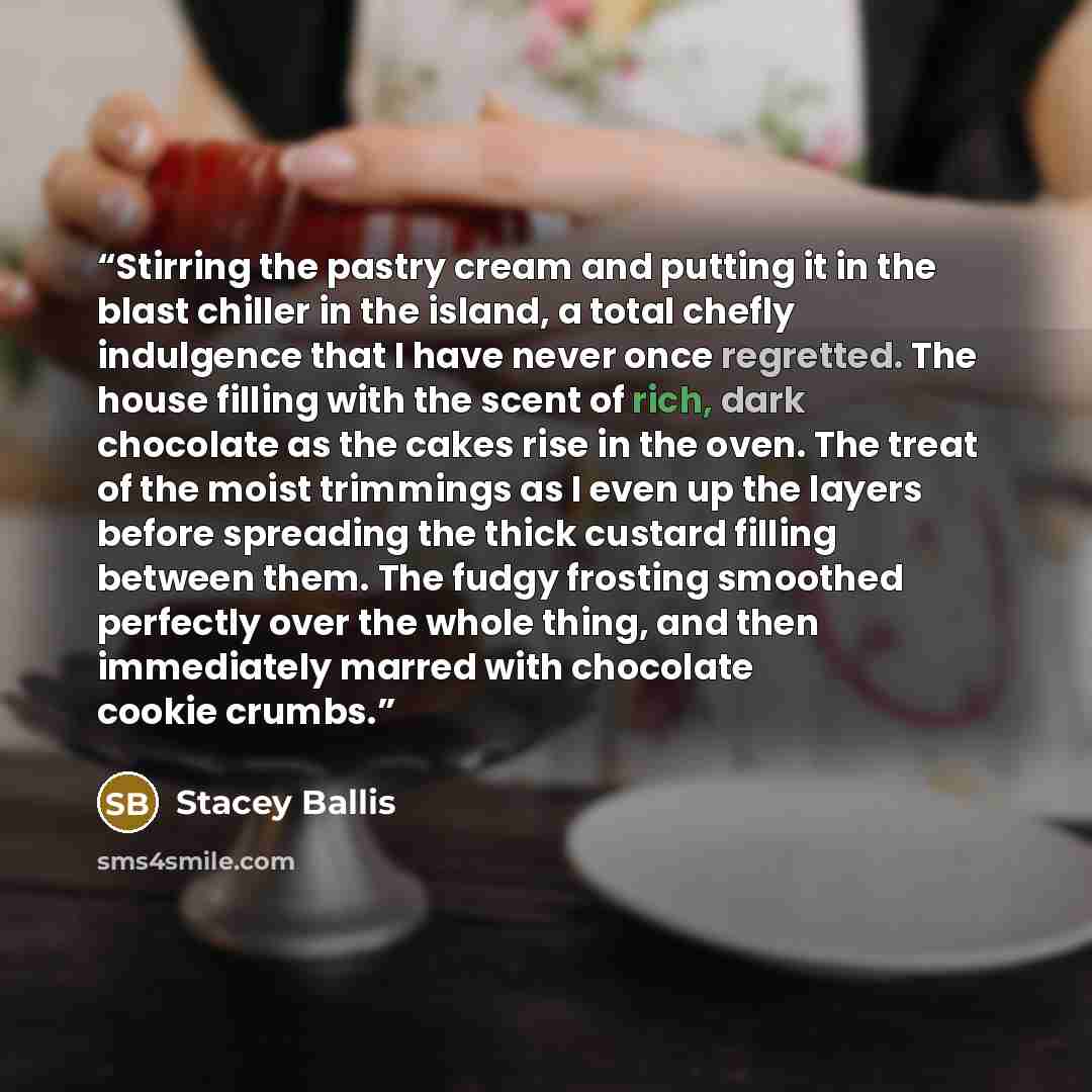 “Stirring the pastry cream and putting it in the blast chiller in the island, a total chefly indulgence that I have never once regretted. The house filling with the scent of rich, dark chocolate as the cakes rise in the oven. The treat of the moist trimmings as I even up the layers before spreading…” quote by Stacey Ballis