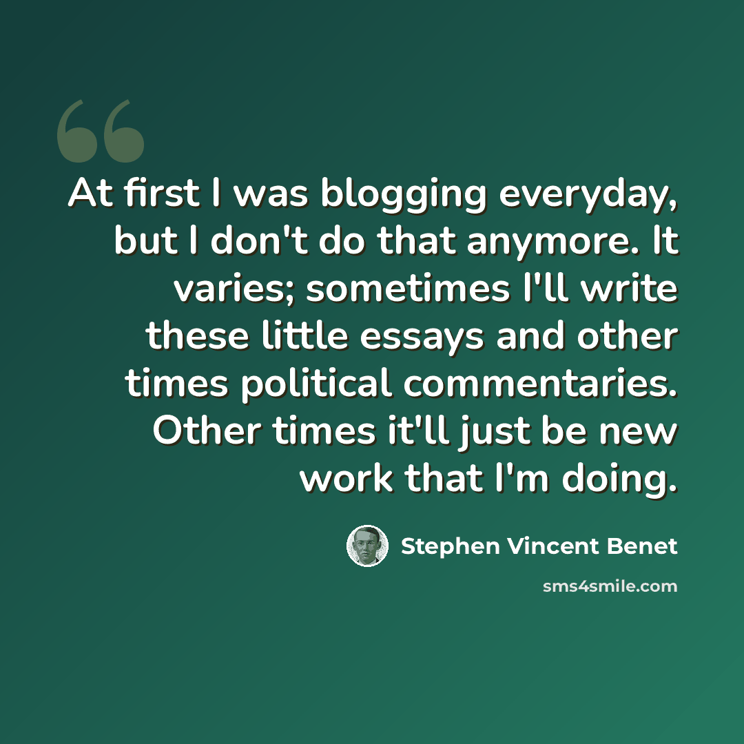 “At first I was blogging everyday, but I don't do that anymore. It varies; sometimes I'll write these little essays and other times political commentaries. Other times it'll just be new work that I'm doing.” quote by Stephen Vincent Benet