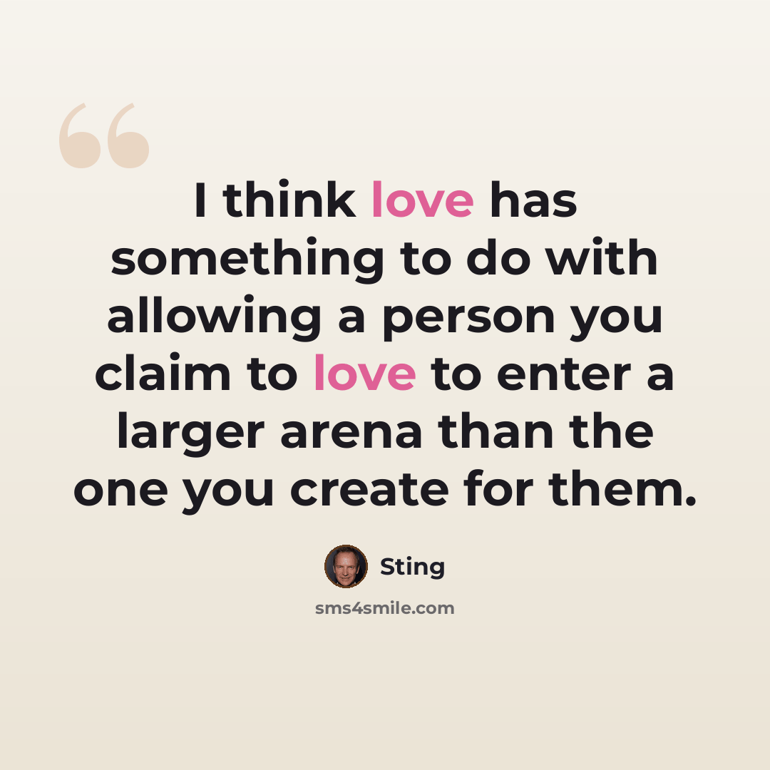 “I think love has something to do with allowing a person you claim to love to enter a larger arena than the one you create for them.” quote by Sting