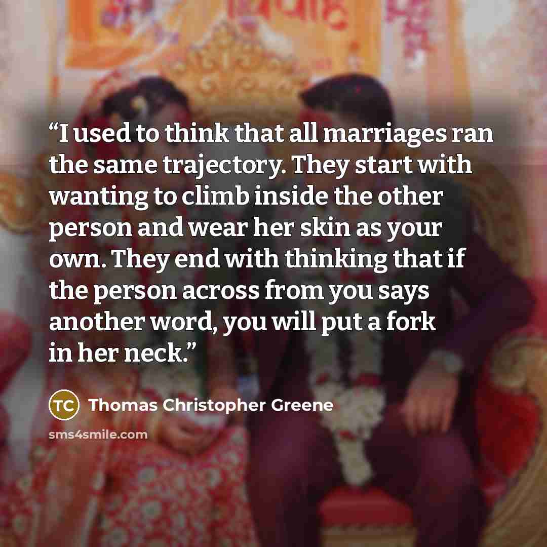“I used to think that all marriages ran the same trajectory. They start with wanting to climb inside the other person and wear her skin as your own. They end with thinking that if the person across from you says another word, you will put a fork in her neck.” quote by Thomas Christopher Greene