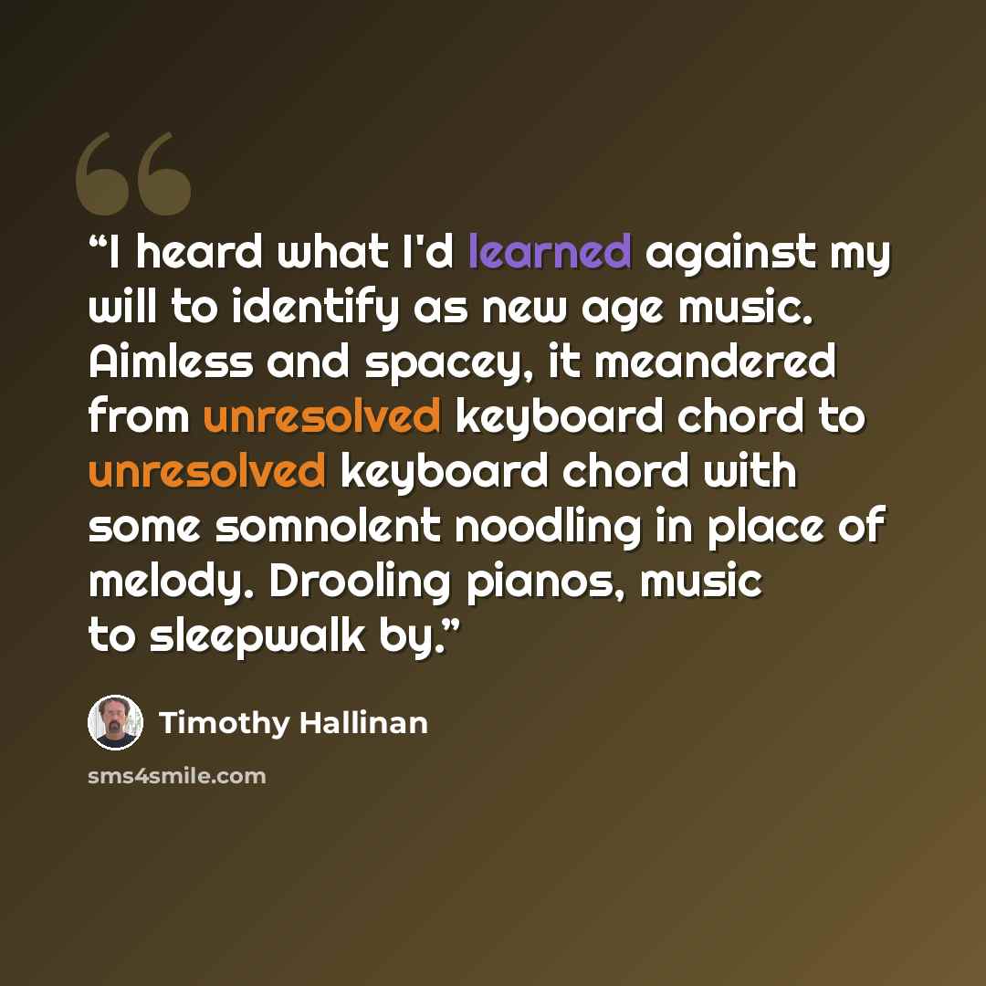 “I heard what I'd learned against my will to identify as new age music. Aimless and spacey, it meandered from unresolved keyboard chord to unresolved keyboard chord with some somnolent noodling in place of melody. Drooling pianos, music to sleepwalk by.” quote by Timothy Hallinan