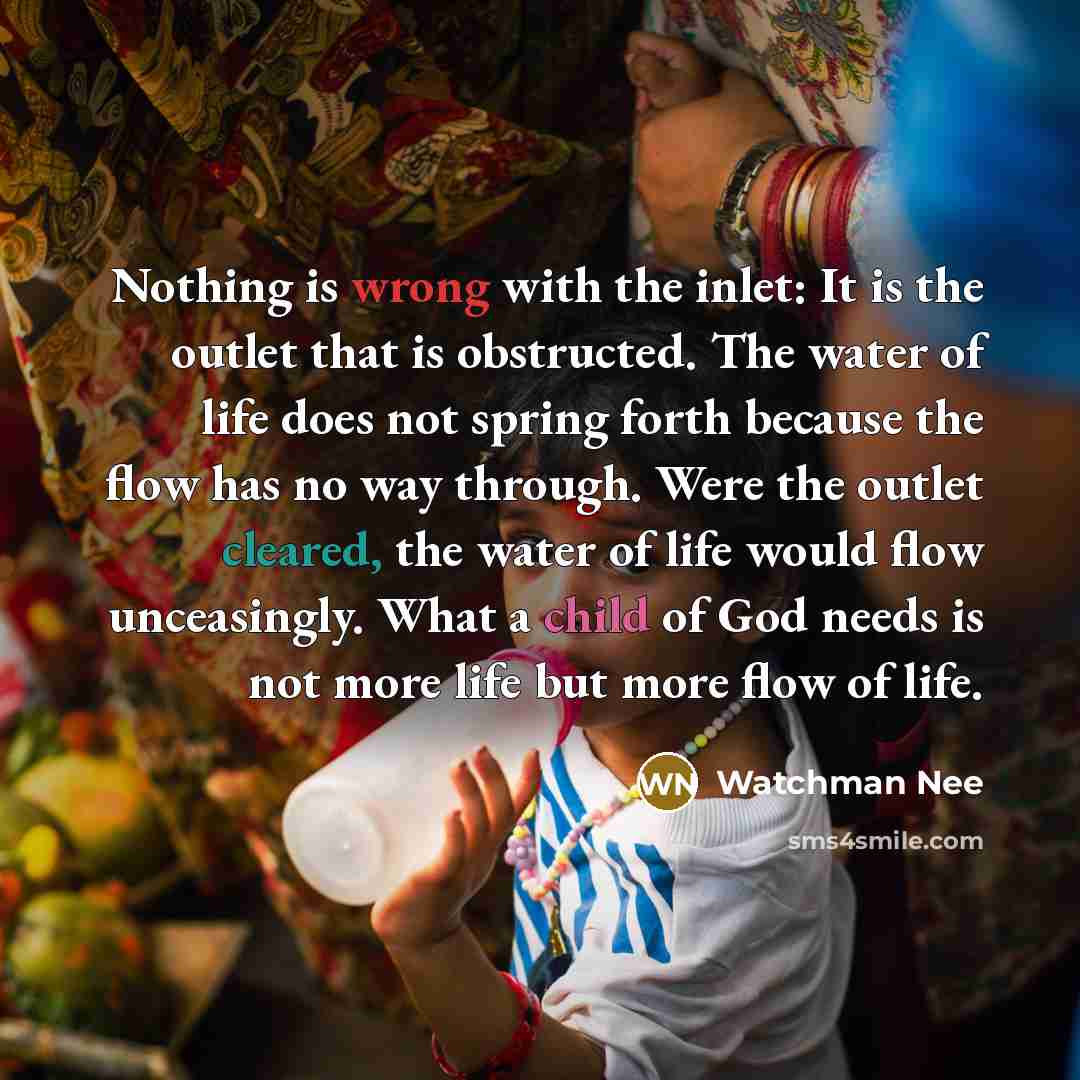 “Nothing is wrong with the inlet: It is the outlet that is obstructed. The water of life does not spring forth because the flow has no way through. Were the outlet cleared, the water of life would flow unceasingly. What a child of God needs is not more life but more flow of life.” quote by Watchman Nee