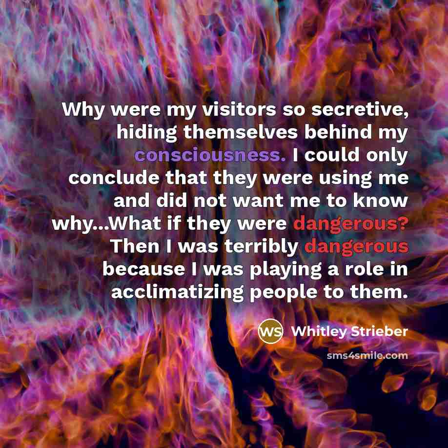 “Why were my visitors so secretive, hiding themselves behind my consciousness. I could only conclude that they were using me and did not want me to know why...What if they were dangerous? Then I was terribly dangerous because I was playing a role in acclimatizing people to them.” quote by Whitley Strieber