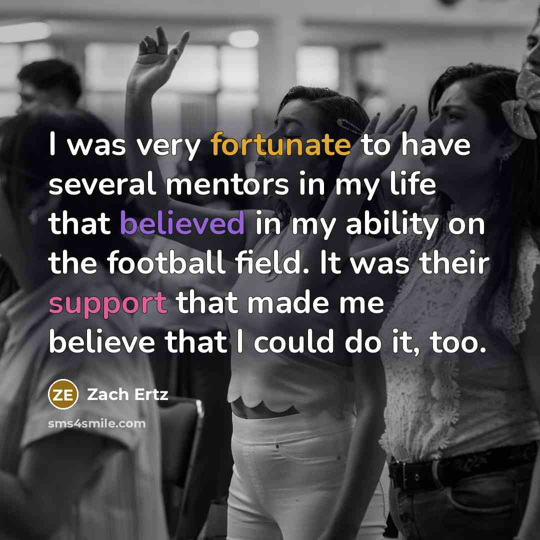 “I was very fortunate to have several mentors in my life that believed in my ability on the football field. It was their support that made me believe that I could do it, too.” quote by Zach Ertz