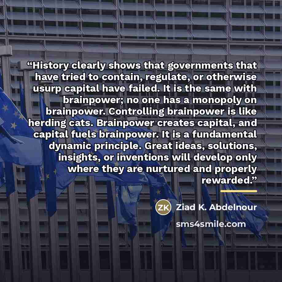 “History clearly shows that governments that have tried to contain, regulate, or otherwise usurp capital have failed. It is the same with brainpower; no one has a monopoly on brainpower. Controlling brainpower is like herding cats. Brainpower creates capital, and capital fuels brainpower. It is a…” quote by Ziad K. Abdelnour