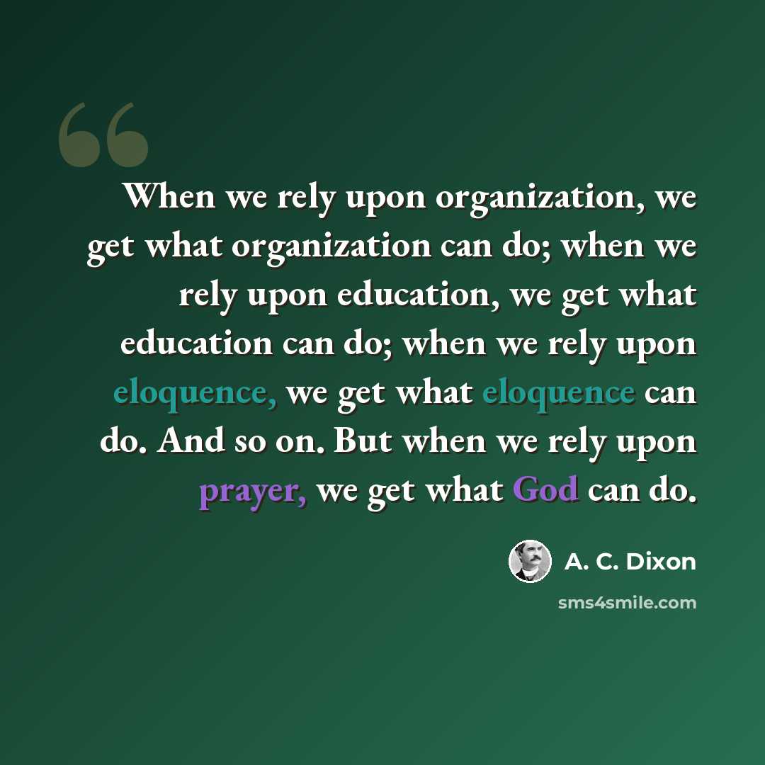 “When we rely upon organization, we get what organization can do; when we rely upon education, we get what education can do; when we rely upon eloquence, we get what eloquence can do. And so on. But when we rely upon prayer, we get what God can do.” quote by A. C. Dixon