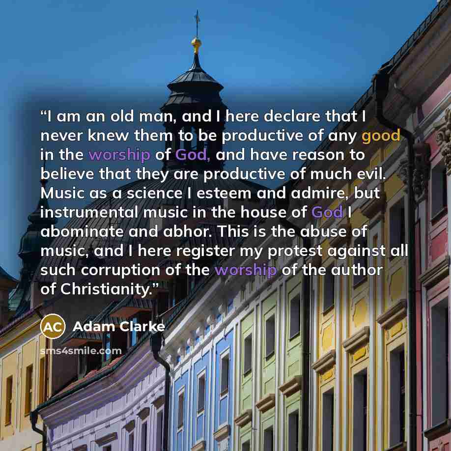“I am an old man, and I here declare that I never knew them to be productive of any good in the worship of God, and have reason to believe that they are productive of much evil. Music as a science I esteem and admire, but instrumental music in the house of God I abominate and abhor. This is the…” quote by Adam Clarke
