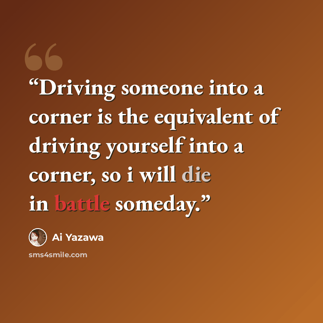 “Driving someone into a corner is the equivalent of driving yourself into a corner, so i will die in battle someday.” quote by Ai Yazawa