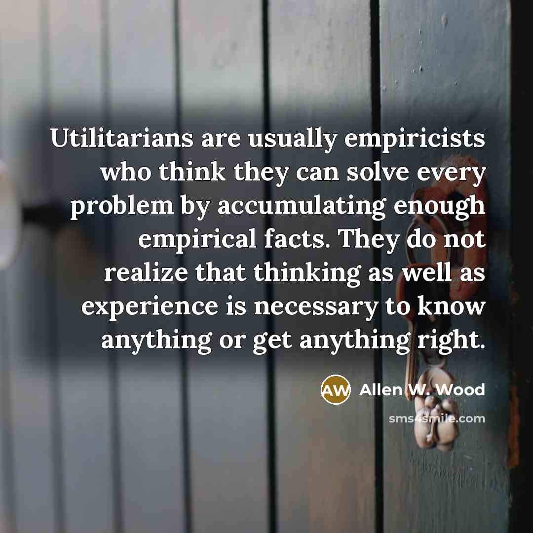 “Utilitarians are usually empiricists who think they can solve every problem by accumulating enough empirical facts. They do not realize that thinking as well as experience is necessary to know anything or get anything right.” quote by Allen W. Wood