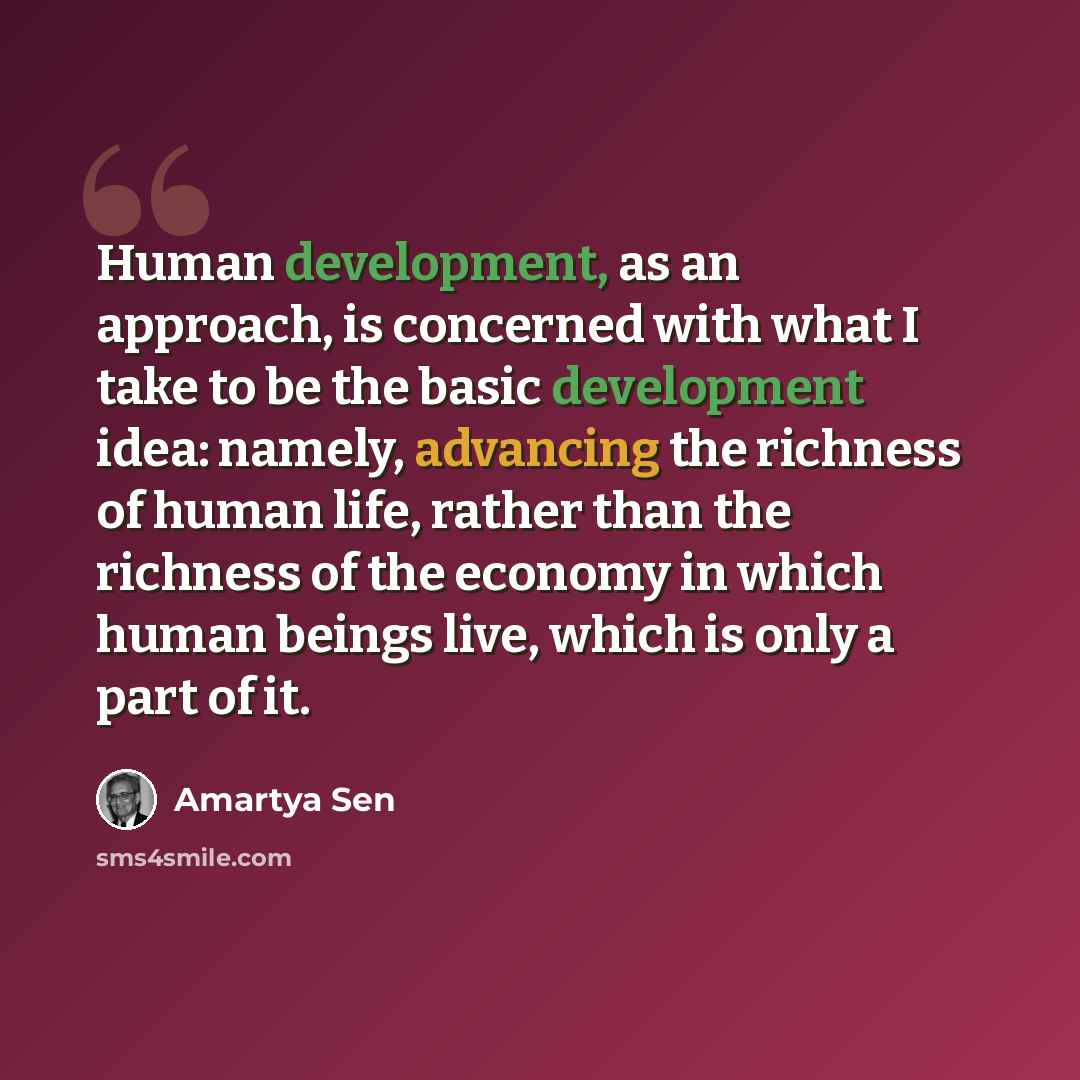 “Human development, as an approach, is concerned with what I take to be the basic development idea: namely, advancing the richness of human life, rather than the richness of the economy in which human beings live, which is only a part of it.” quote by Amartya Sen