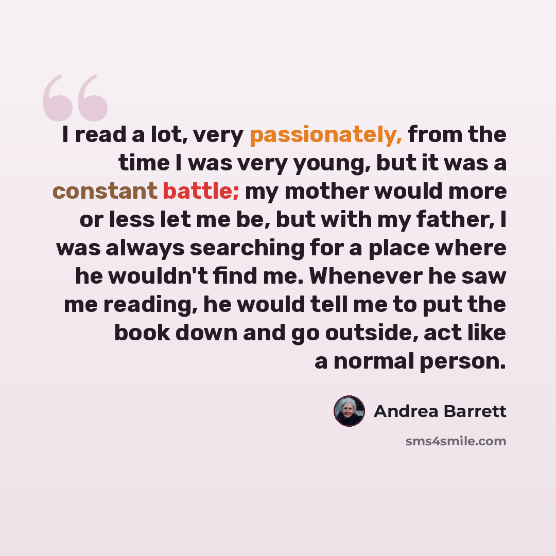 “I read a lot, very passionately, from the time I was very young, but it was a constant battle; my mother would more or less let me be, but with my father, I was always searching for a place where he wouldn't find me. Whenever he saw me reading, he would tell me to put the book down and go outside…” quote by Andrea Barrett