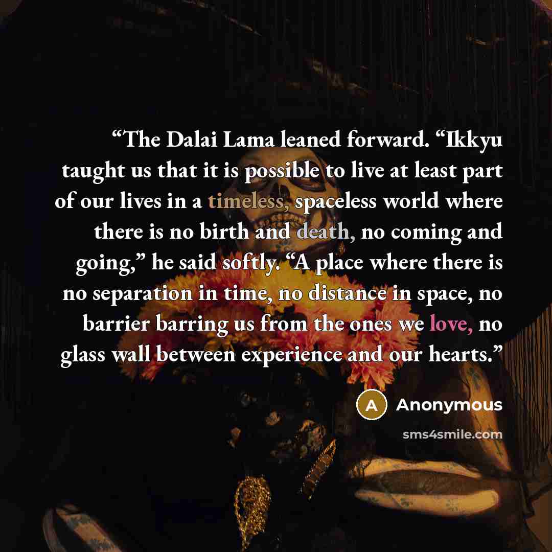“The Dalai Lama leaned forward. “Ikkyu taught us that it is possible to live at least part of our lives in a timeless, spaceless world where there is no birth and death, no coming and going,” he said softly. “A place where there is no separation in time, no distance in space, no barrier barring us…” quote by Anonymous