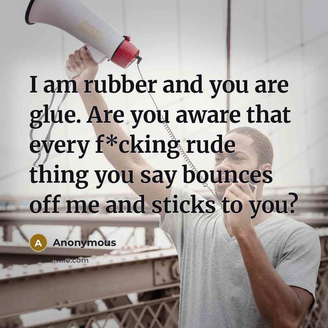 “I am rubber and you are glue. Are you aware that every f*cking rude thing you say bounces off me and sticks to you?” quote by Anonymous
