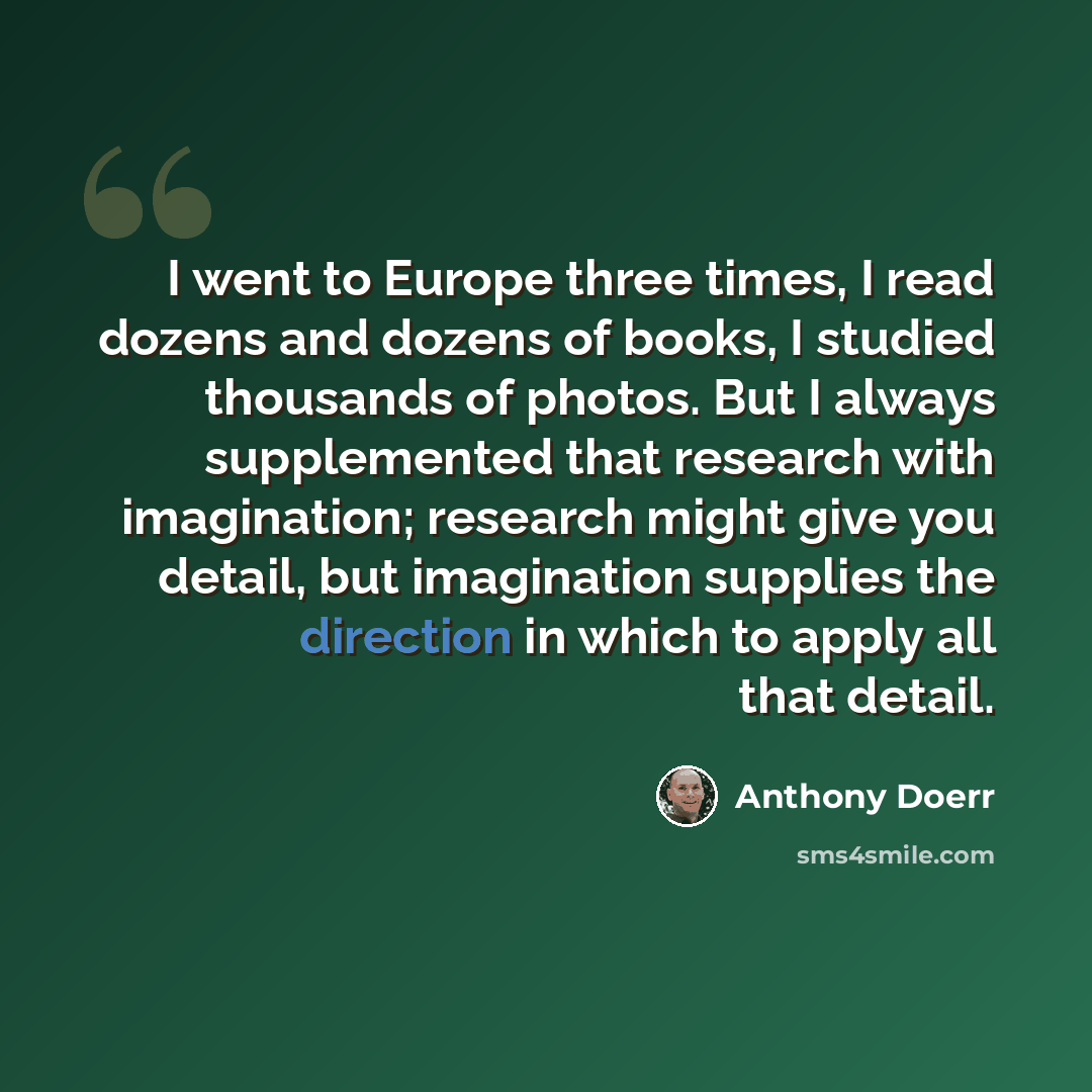 “I went to Europe three times, I read dozens and dozens of books, I studied thousands of photos. But I always supplemented that research with imagination; research might give you detail, but imagination supplies the direction in which to apply all that detail.” quote by Anthony Doerr