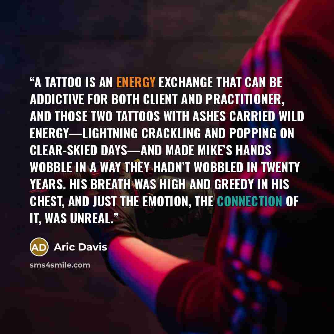 “A tattoo is an energy exchange that can be addictive for both client and practitioner, and those two tattoos with ashes carried wild energy—lightning crackling and popping on clear-skied days—and made Mike’s hands wobble in a way they hadn’t wobbled in twenty years. His breath was high and greedy…” quote by Aric Davis