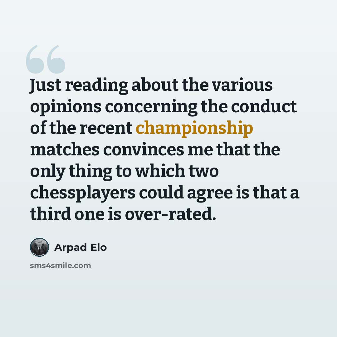 “Just reading about the various opinions concerning the conduct of the recent championship matches convinces me that the only thing to which two chessplayers could agree is that a third one is over-rated.” quote by Arpad Elo