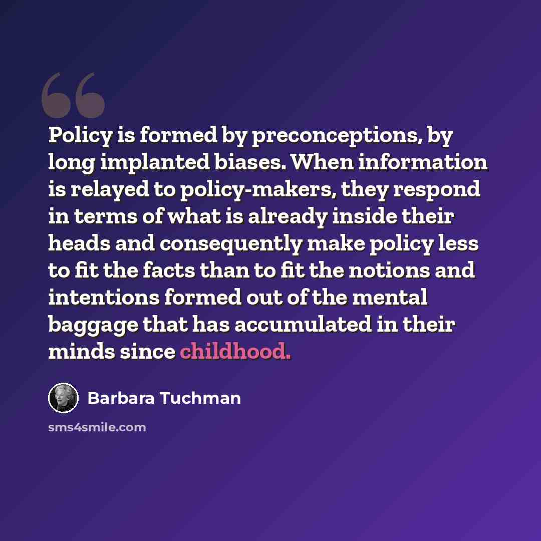 “Policy is formed by preconceptions, by long implanted biases. When information is relayed to policy-makers, they respond in terms of what is already inside their heads and consequently make policy less to fit the facts than to fit the notions and intentions formed out of the mental baggage that…” quote by Barbara Tuchman