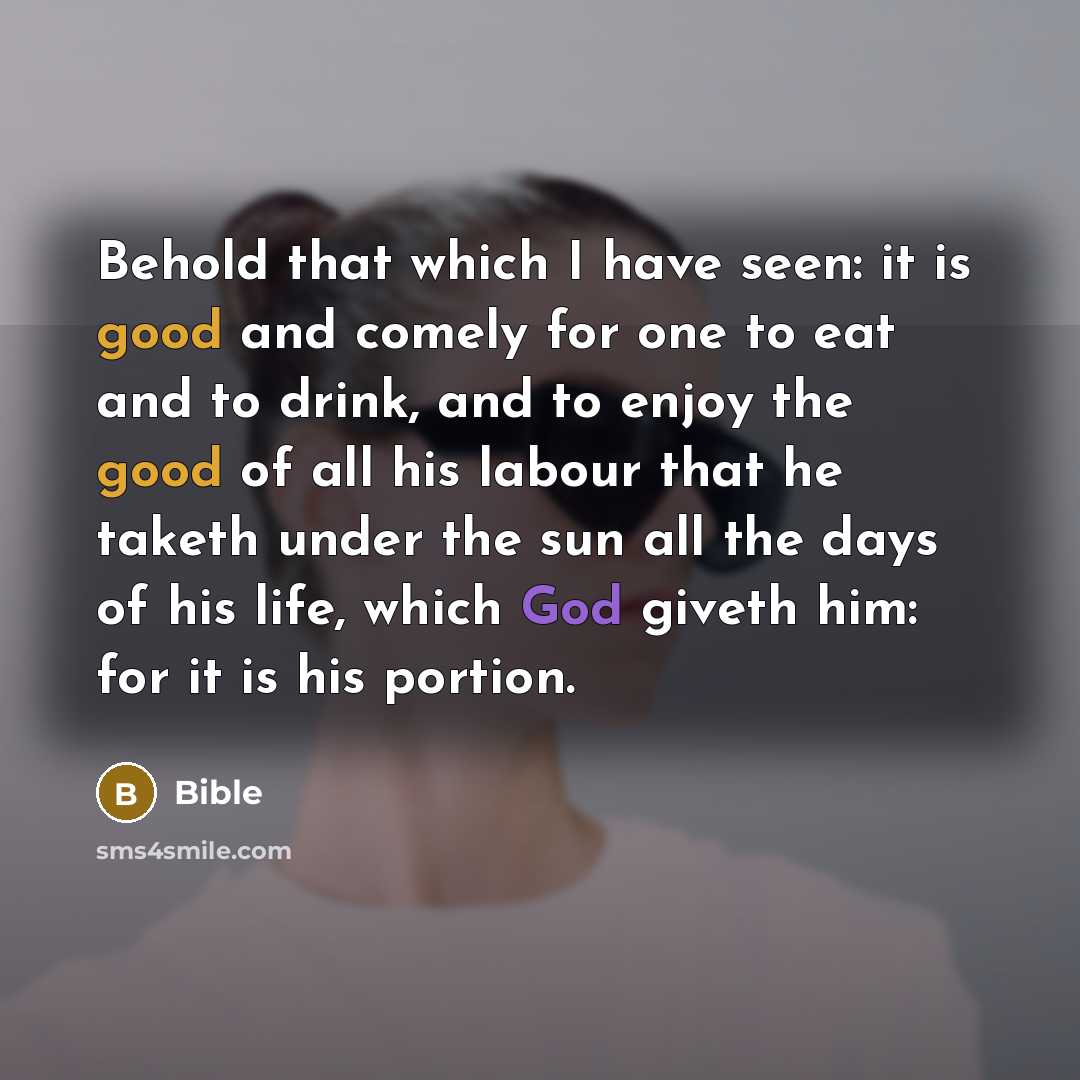 “Behold that which I have seen: it is good and comely for one to eat and to drink, and to enjoy the good of all his labour that he taketh under the sun all the days of his life, which God giveth him: for it is his portion.” quote by Bible